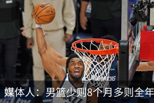 媒体人：男篮少则8个月多则全年无休 不取舍巅峰状态撑不了几年